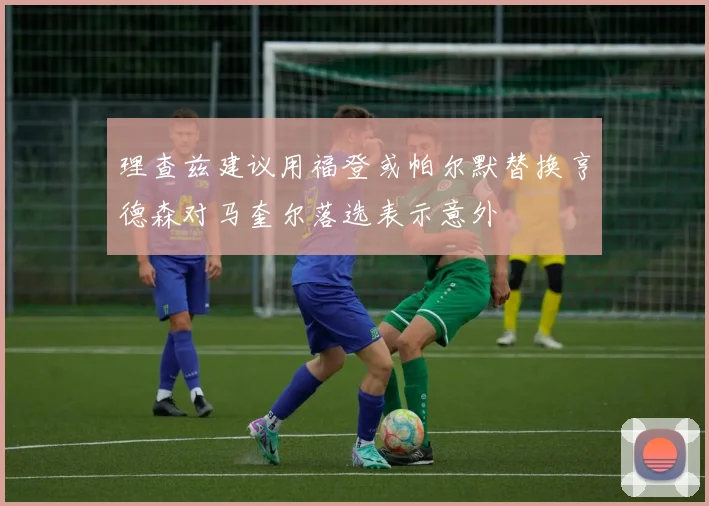 理查兹建议用福登或帕尔默替换亨德森对马奎尔落选表示意外