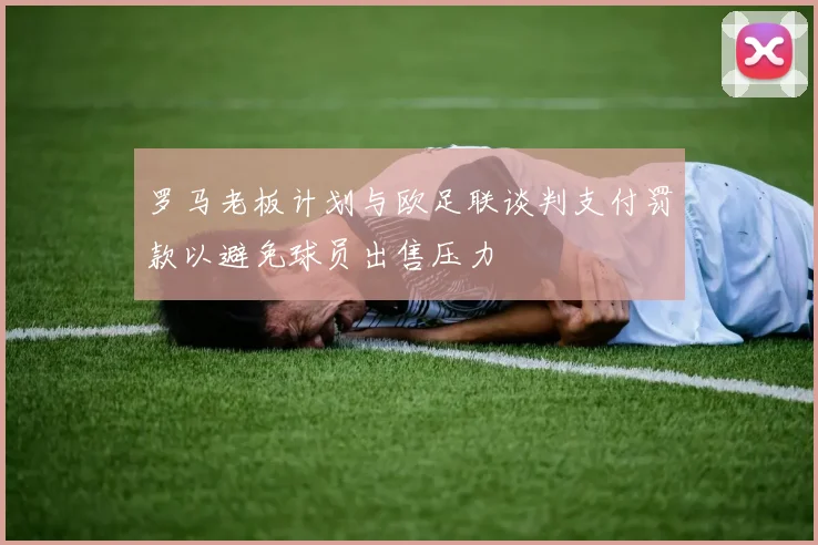 罗马老板计划与欧足联谈判支付罚款以避免球员出售压力