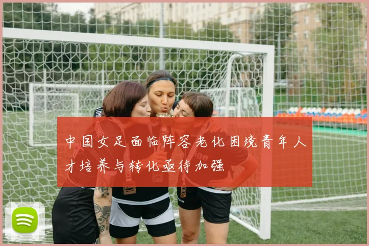 中国女足面临阵容老化困境青年人才培养与转化亟待加强