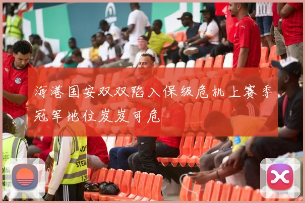 海港国安双双陷入保级危机上赛季冠军地位岌岌可危