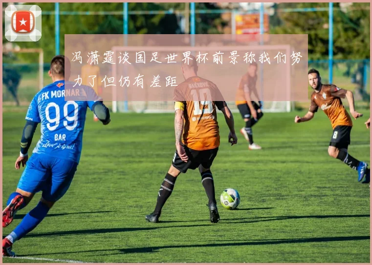 冯潇霆谈国足世界杯前景称我们努力了但仍有差距