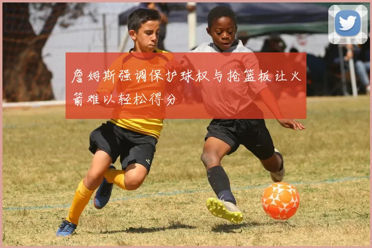 詹姆斯强调保护球权与抢篮板让火箭难以轻松得分