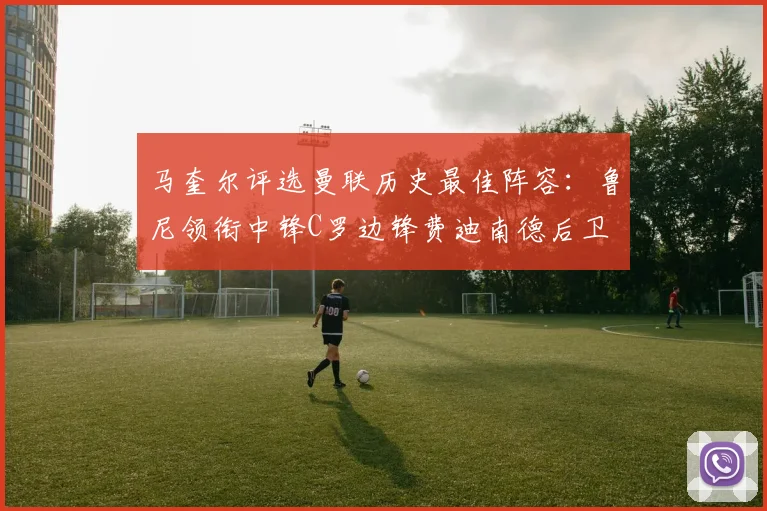 马奎尔评选曼联历史最佳阵容：鲁尼领衔中锋C罗边锋费迪南德后卫