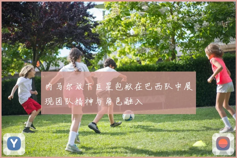 内马尔放下巨星包袱在巴西队中展现团队精神与角色融入