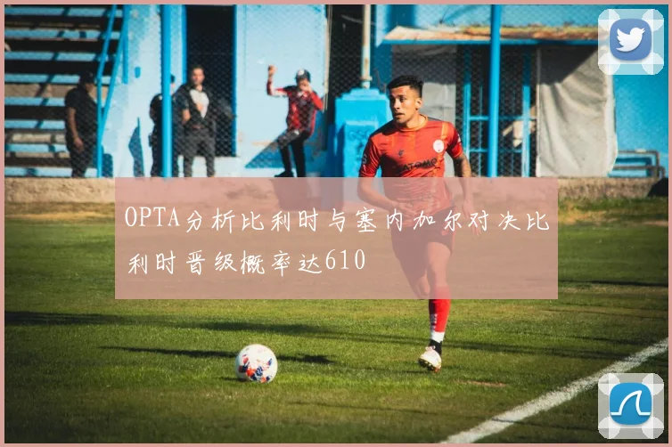 OPTA分析比利时与塞内加尔对决比利时晋级概率达610