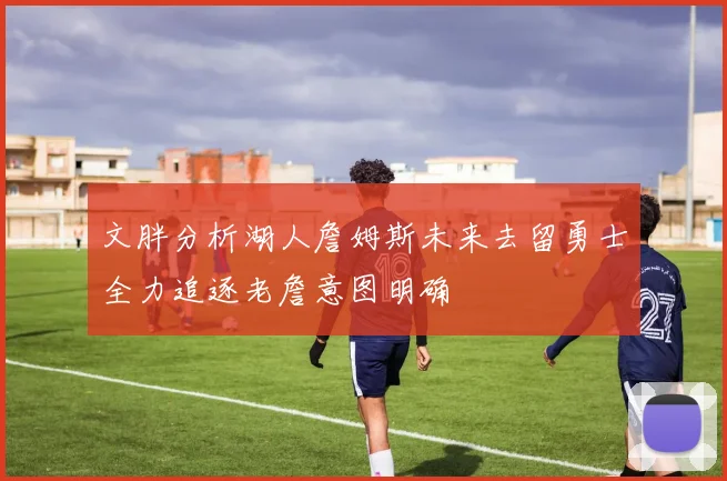 文胖分析湖人詹姆斯未来去留勇士全力追逐老詹意图明确