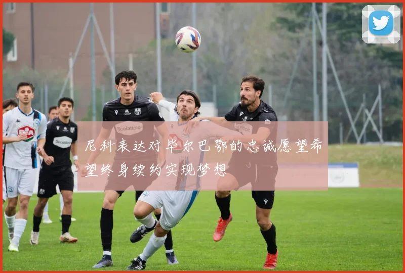 尼科表达对毕尔巴鄂的忠诚愿望希望终身续约实现梦想