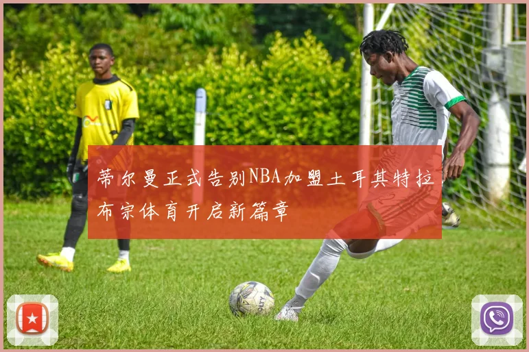 蒂尔曼正式告别NBA加盟土耳其特拉布宗体育开启新篇章