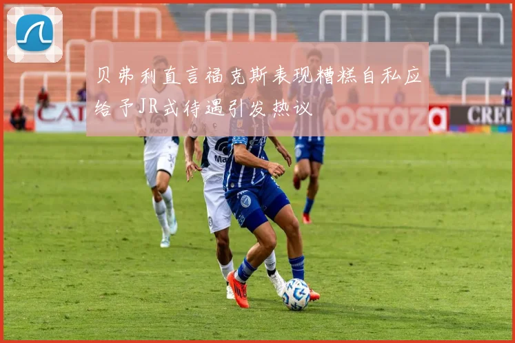 贝弗利直言福克斯表现糟糕自私应给予JR式待遇引发热议