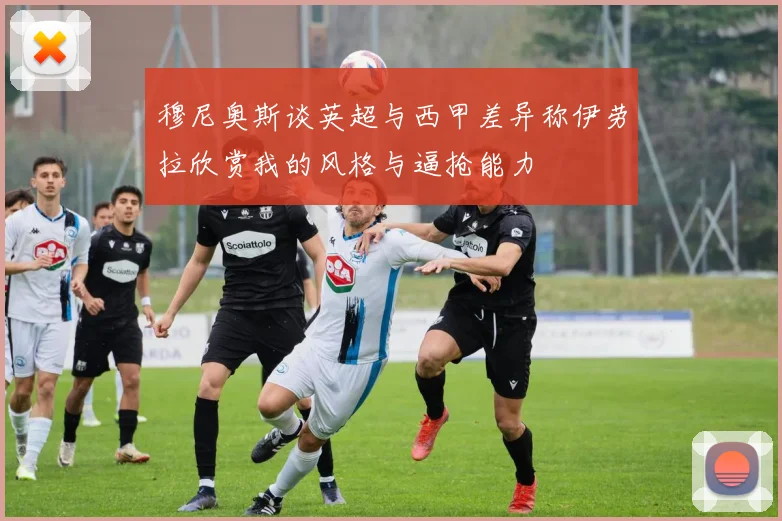 穆尼奥斯谈英超与西甲差异称伊劳拉欣赏我的风格与逼抢能力