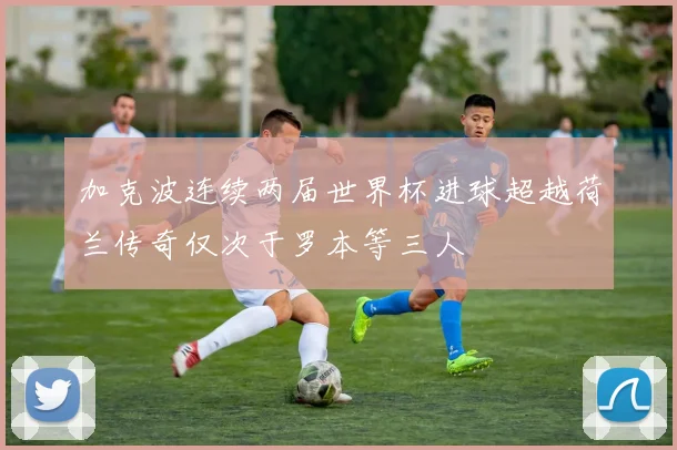 加克波连续两届世界杯进球超越荷兰传奇仅次于罗本等三人