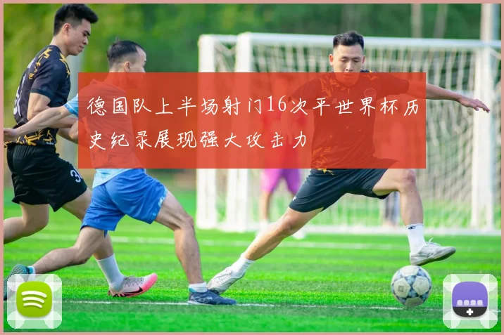 德国队上半场射门16次平世界杯历史纪录展现强大攻击力